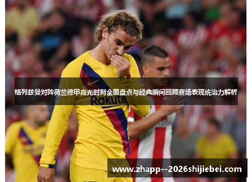 格列兹曼对阵荷兰德甲高光时刻全面盘点与经典瞬间回顾赛场表现统治力解析