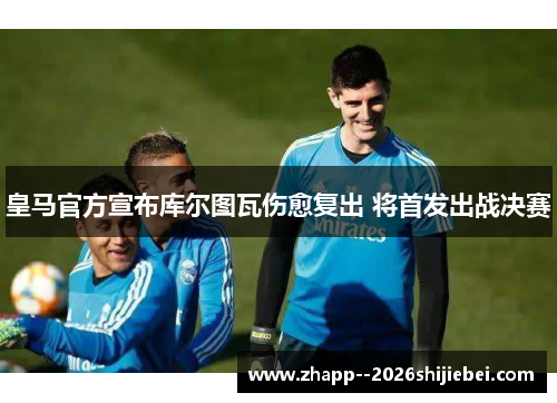 皇马官方宣布库尔图瓦伤愈复出 将首发出战决赛