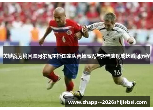 关键战为镜回顾阿尔瓦雷斯国家队赛场高光与担当表现成长瞬间历程