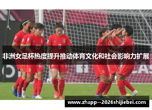 非洲女足杯热度提升推动体育文化和社会影响力扩展